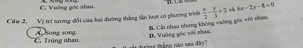 A. Song song:
C. Vuông gớc nhau. B. Cát nhâu.
Câu 2. Vị trí tương đối của hai đường thẳng lần lượt có phương trình  x/2 - y/3 =2 và 6x-2y-8=0
B. Cắt nhau nhưng không vuông góc với nhau.
A. Song song.
D. Vuông góc với nhau.
C. Trùng nhau.
ắt đường thắng nào sau đây?