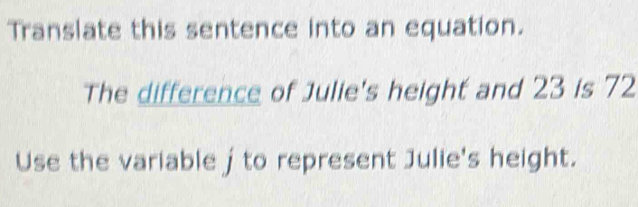 Translate this sentence into an equation. 
The difference of Julie's height and 23 is 72
Use the variable j to represent Julie's height.