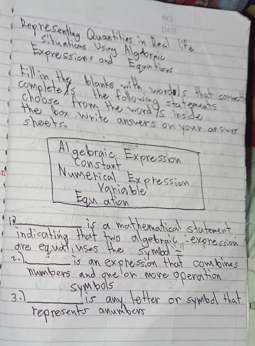 Representing Quantikies in Deal It. 
Situations Using Algtorpnc 
Expressions and Equations 
till in, the blanks with wordels that con 
completers the following staterents 
choose from the word 7s inside 
the box, Write answers on your answer 
sheets. 
Al gebraic Expression 
constant 
n Numerical Expression 
variable 
Egu ation 
1_ is a mathermatical statement 
indicating that two algebrail, expression 
are equal uses the symbl 
2. 7_ is an expression that combines 
numbers and one or more operation 
symbols 
3. ]_ is any letter or symbol that 
represents anumbers