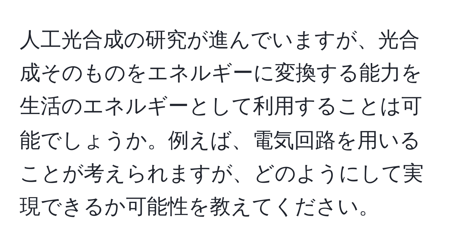 人工光合成の研究が進んでいますが、光合成そのものをエネルギーに変換する能力を生活のエネルギーとして利用することは可能でしょうか。例えば、電気回路を用いることが考えられますが、どのようにして実現できるか可能性を教えてください。