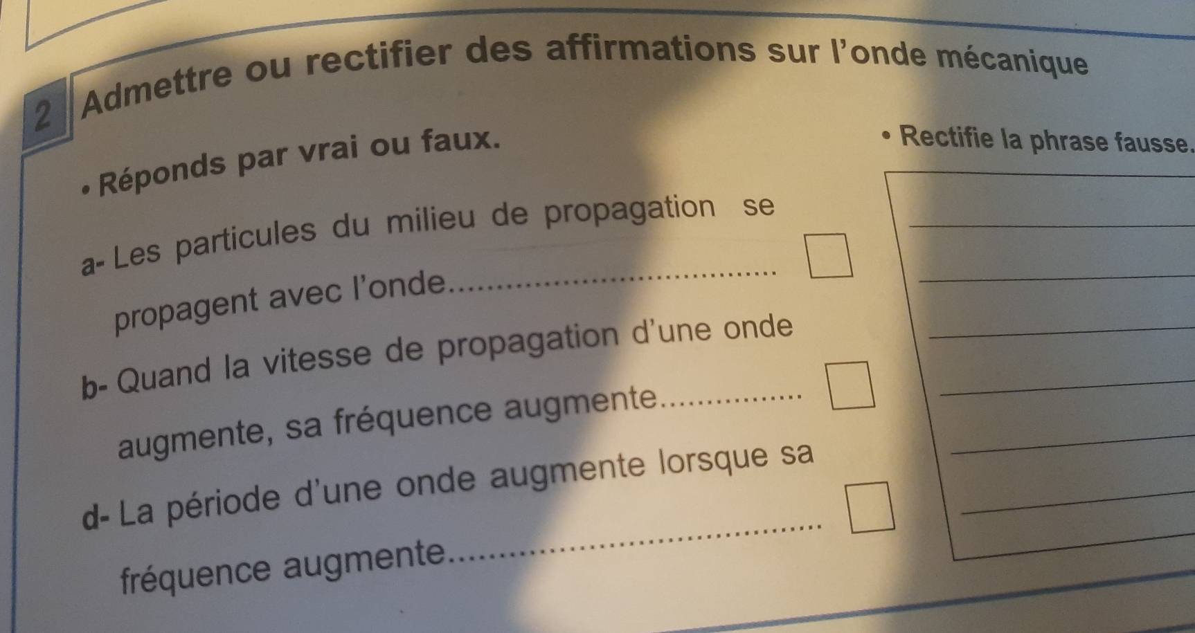 Admettre ou rectifier des affirmations sur l'onde mécanique 
Réponds par vrai ou faux. 
Rectifie la phrase fausse 
a- Les particules du milieu de propagation se_ 
propagent avec l’onde 
_ 
b- Quand la vitesse de propagation d'une onde 
augmente, sa fréquence augmente 
_ 
d- La période d'une onde augmente lorsque sa 
frééquence augmente