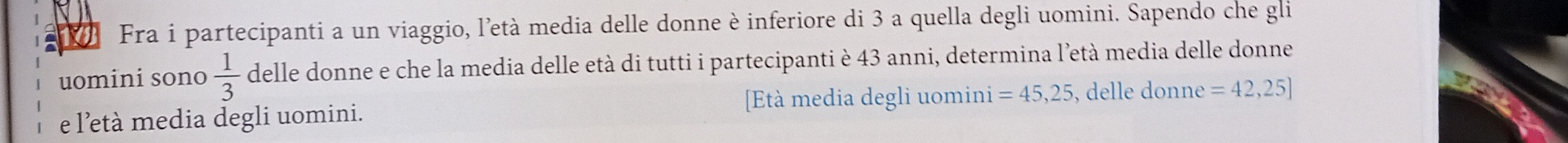 Fra i partecipanti a un viaggio, l'età media delle donne è inferiore di 3 a quella degli uomini. Sapendo che gli 
uomini sono  1/3  delle donne e che la media delle età di tutti i partecipanti è 43 anni, determina l'età media delle donne 
e l'età media degli uomini. [tà media degli uomini =45,25 , delle donne =42,25]