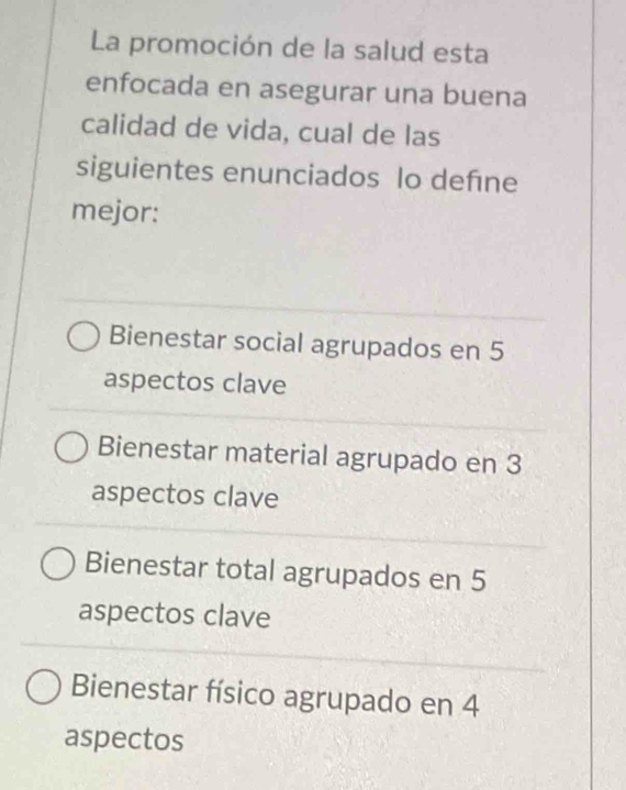 La promoción de la salud esta
enfocada en asegurar una buena
calidad de vida, cual de las
siguientes enunciados lo defıne
mejor:
Bienestar social agrupados en 5
aspectos clave
Bienestar material agrupado en 3
aspectos clave
Bienestar total agrupados en 5
aspectos clave
Bienestar físico agrupado en 4
aspectos