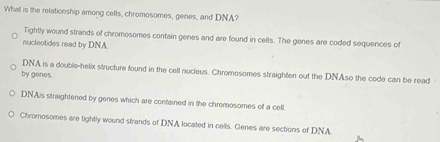 What is the relationship among cells, chromosomes, genes, and DNA?
Tightly wound strands of chromosomes contain genes and are found in cells. The genes are coded sequences of
nucleotides read by DNA.
DNA is a double-helix structure found in the cell nucleus. Chromosomes straighten out the DNAso the code can be read 
by genes.
DNAis straightened by genes which are contained in the chromosomes of a cell.
Chromosomes are tightly wound strands of DNA located in cells. Genes are sections of DNA.