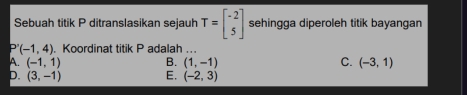 Sebuah titik P ditranslasikan sejauh T=beginbmatrix -2 5endbmatrix sehingga diperoleh titik bayangan
(-1,4). Koordinat titik P adalah ...
A. (-1,1) B. (1,-1) C. (-3,1)
D. (3,-1) E. (-2,3)