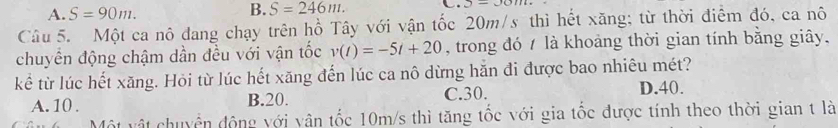 A. S=90m. B. S=246m. +2-()111+
Câu 5. Một ca nô dang chạy trên hồ Tây với vận tốc 20m/s thì hết xăng; từ thời điểm đó, ca nô
chuyển động chậm dần đều với vận tốc v(t)=-5t+20 , trong đó / là khoảng thời gian tính bằng giây.
kể từ lúc hết xăng. Hỏi từ lúc hết xăng đến lúc ca nô dừng hăn đi được bao nhiêu mét?
A. 10. B. 20. C. 30.
D. 40.
Một vật chuyển động với vân tốc 10m/s thì tăng tốc với gia tốc được tính theo thời gian t là