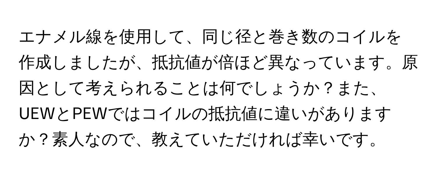 エナメル線を使用して、同じ径と巻き数のコイルを作成しましたが、抵抗値が倍ほど異なっています。原因として考えられることは何でしょうか？また、UEWとPEWではコイルの抵抗値に違いがありますか？素人なので、教えていただければ幸いです。