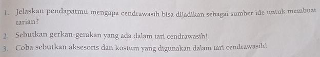 Jelaskan pendapatmu mengapa cendrawasih bisa dijadikan sebagai sumber ide untuk membuat 
tarian? 
2. Sebutkan gerkan-gerakan yang ada dalam tari cendrawasih! 
3. Coba sebutkan aksesoris dan kostum yang digunakan dalam tari cendrawasih!