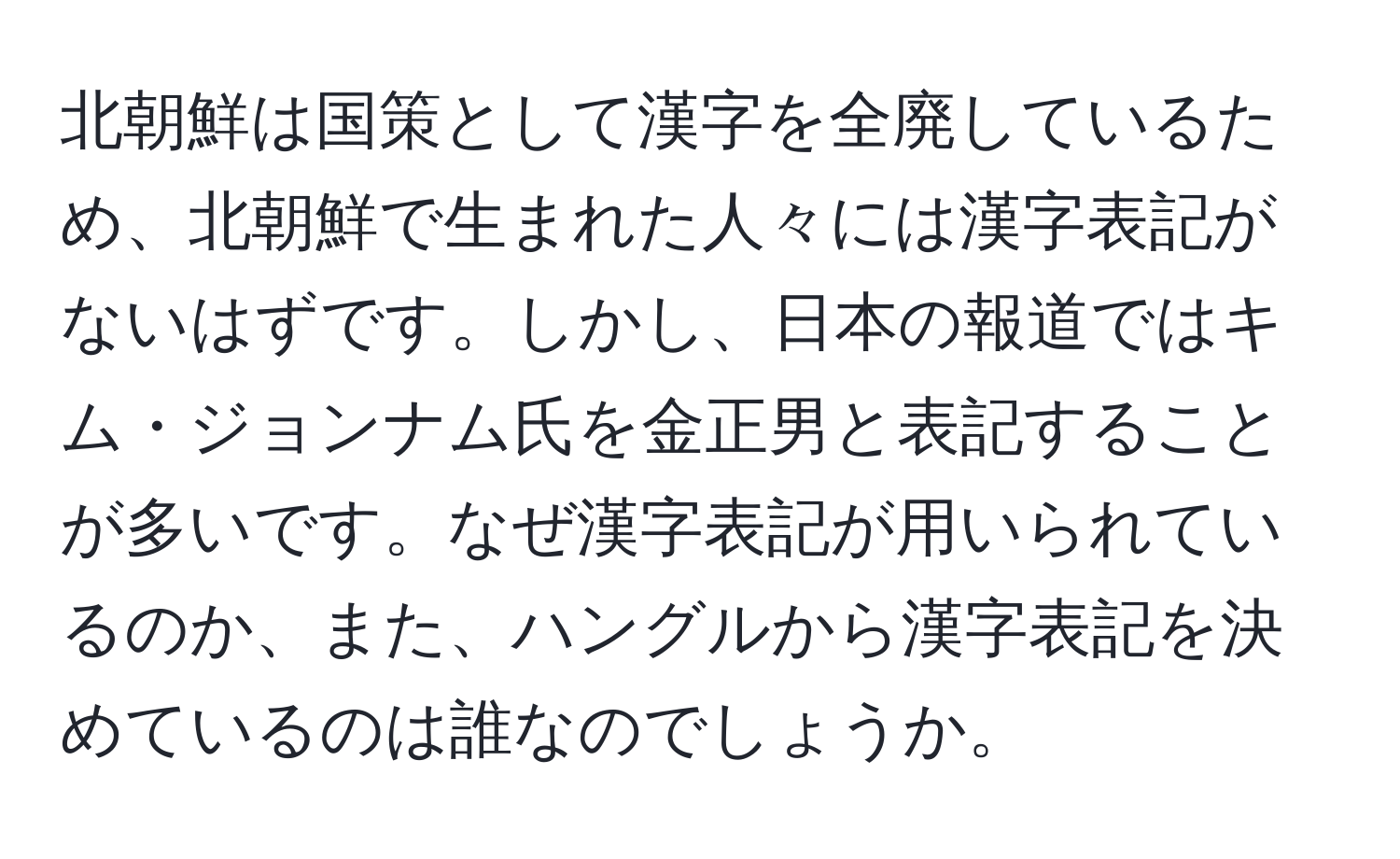 北朝鮮は国策として漢字を全廃しているため、北朝鮮で生まれた人々には漢字表記がないはずです。しかし、日本の報道ではキム・ジョンナム氏を金正男と表記することが多いです。なぜ漢字表記が用いられているのか、また、ハングルから漢字表記を決めているのは誰なのでしょうか。