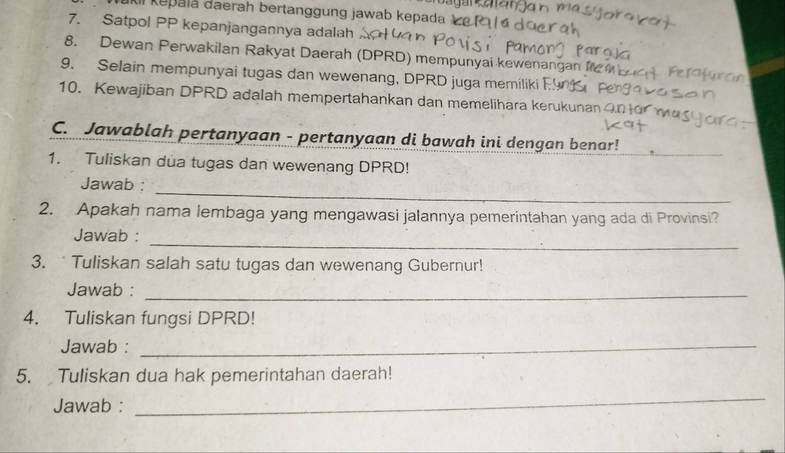 Al kepala daerah bertanggung jawab kepada 
7. Satpol PP kepanjangannya adalah 
8. Dewan Perwakilan Rakyat Daerah (DPRD) mempunyai kewenangan M 
9. Selain mempunyai tugas dan wewenang, DPRD juga memiliki En 
10. Kewajiban DPRD adalah mempertahankan dan memelihara kerukunan 
C. Jawablah pertanyaan - pertanyaan di bawah ini dengan benar! 
1. Tuliskan dua tugas dan wewenang DPRD! 
_ 
Jawab : 
2. Apakah nama lembaga yang mengawasi jalannya pemerintahan yang ada di Provinsi? 
_ 
Jawab : 
3. Tuliskan salah satu tugas dan wewenang Gubernur! 
Jawab :_ 
4. Tuliskan fungsi DPRD! 
Jawab :_ 
5. Tuliskan dua hak pemerintahan daerah! 
Jawab : 
_