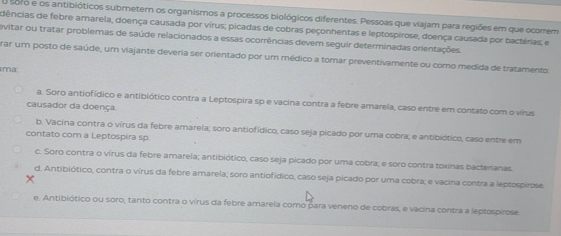 soro e os antibióticos submetem os organismos a processos biológicos diferentes. Pessoas que viajam para regiões em que ocorrem
dências de febre amarela, doença causada por vírus; picadas de cobras peçonhentas e leptospirose, doença causada por bactérias; e
evitar ou tratar problemas de saúde relacionados a essas ocorrências devem seguir determinadas orientações.
rar um posto de saúde, um viajante deveria ser orientado por um médico a tomar preventivamente ou como medida de tratamento:
ima:
a. Soro antiofídico e antibiótico contra a Leptospira sp e vacina contra a febre amarela, caso entre em contato com o vírus
causador da doença.
b. Vacina contra o vírus da febre amarela; soro antiofídico, caso seja picado por uma cobra; e antibiótico, caso entre em
contato com a Leptospira sp.
c. Soro contra o vírus da febre amarela; antibiótico, caso seja picado por uma cobra; e soro contra toxinas bacterianas.
d. Antibiótico, contra o vírus da febre amarela; soro antiofídico, caso seja picado por uma cobra; e vacina contra a leptospirose.
e. Antibiótico ou soro, tanto contra o vírus da febre amarela como para veneno de cobras, e vacina contra a leptospirose.