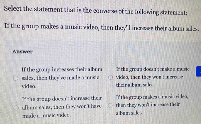 Select the statement that is the converse of the following statement:
If the group makes a music video, then they'll increase their album sales.
Answer
If the group increases their album If the group doesn't make a music
sales, then they've made a music video, then they won't increase
video. their album sales.
If the group doesn't increase their If the group makes a music video,
album sales, then they won't have then they won't increase their
made a music video. album sales.