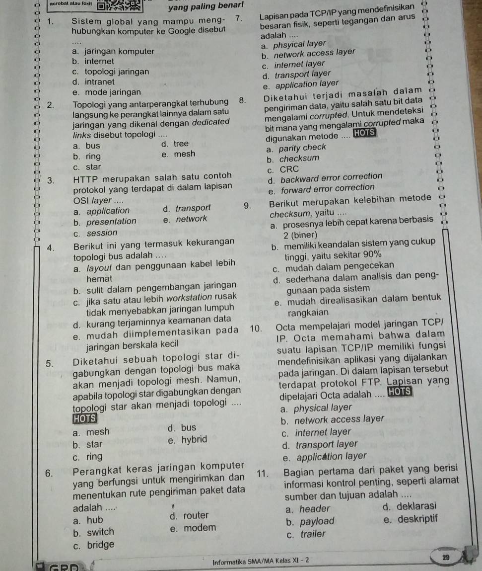 acrobal alau foxit                yang paling benar!
1. Sistem global yang mampu meng- 7.     Lapisan pada TCP/IP yang mendefinisikan
hubungkan komputer ke Google disebut besaran fisik, seperti tegangan dan arus
adalah ....
a. phsyical layer
a. jaringan komputer
b. network access layer
b. internet
c. topologi jaringan c. internet layer
d. transport layer
d. intranet
e. application layer
e. mode jaringan
2. Topologi yang antarperangkat terhubung 8. Diketahui terjadi masalah dalam
langsung ke perangkat lainnya dalam satu pengiriman data, yaitu salah satu bit data
jaringan yang dikenal dengan dedicated mengalami corrupted. Untuk mendeteksi
links disebut topologi .... bit mana yang mengalami corrupted maka
a. bus d. tree digunakan metode Taew HOTS
b. ring e. mesh a. parity check
c. star b. checksum
3. HTTP merupakan salah satu contoh c. CRC
protokol yang terdapat di dalam lapisan d. backward error correction
e. forward error correction
OSI layer ....
a. application d. transport 9. Berikut merupakan kelebihan metode
b. presentation e. network checksum, yaitu ....
c. session a. prosesnya lebih cepat karena berbasis
2 (biner)
4. Berikut ini yang termasuk kekurangan b. memiliki keandalan sistem yang cukup
topologi bus adalah ..
a. layout dan penggunaan kabel lebih tinggi, yaitu sekitar 90%
c. mudah dalam pengecekan
hemat
b. sulit dalam pengembangan jaringan d. sederhana dalam analisis dan peng-
c. jika satu atau lebih workstation rusak gunaan pada sistem
tidak menyebabkan jaringan lumpuh e. mudah direalisasikan dalam bentuk
d. kurang terjaminnya keamanan data rangkaian
e. mudah diimplementasikan pada 10. Octa mempelajari model jaringan TCP/
jaringan berskala kecil IP. Octa memahami bahwa dalam
5. Diketahui sebuah topologi star di- suatu lapisan TCP/IP memiliki fungsi
gabungkan dengan topologi bus maka mendefinisikan aplikasi yang dijalankan
akan menjadi topologi mesh. Namun, pada jaringan. Di dalam lapisan tersebut
apabila topologi star digabungkan dengan terdapat protokol FTP. Lapisan yang
topologi star akan menjadi topologi .... dipelajari Octa adalah .... HOTS
HOTS a. physical layer
a. mesh d. bus b. network access layer
c. internet layer
b. star e. hybrid
d. transport layer
c. ring e. application layer
6. Perangkat keras jaringan komputer
yang berfungsi untuk mengirimkan dan 11. Bagian pertama dari paket yang berisi
menentukan rute pengiriman paket data informasi kontrol penting, seperti alamat
sumber dan tujuan adalah ....
adalah .... '
a. hub d. router a. header d. deklarasi
b. switch e. modem b. payload e. deskriptif
c. bridge c. trailer
Informatika SMA/MA Kelas XI - 2 29