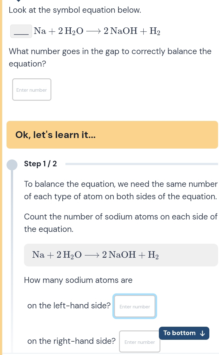 Look at the symbol equation below.
_ Na+2H_2Oto 2NaOH+H_2
What number goes in the gap to correctly balance the 
equation? 
Enter number 
Ok, let's learn it... 
Step 1 / 2 
To balance the equation, we need the same number 
of each type of atom on both sides of the equation. 
Count the number of sodium atoms on each side of 
the equation.
Na+2H_2Oto 2NaOH+H_2
How many sodium atoms are 
on the left-hand side? Enter number 
To bottom ↓ 
on the right-hand side? Enter number