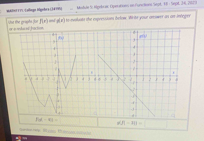 MATH1111: College Algebra (24195) Module 5: Algebraic Operations on Functions Sept. 18 - Sept. 24, 2023
Use the graphs for f(x) and g(x) to evaluate the expressions below. Write your answer as an integer
o
g(f(-3))=□
Question Help:  Video Message instructor
71°F