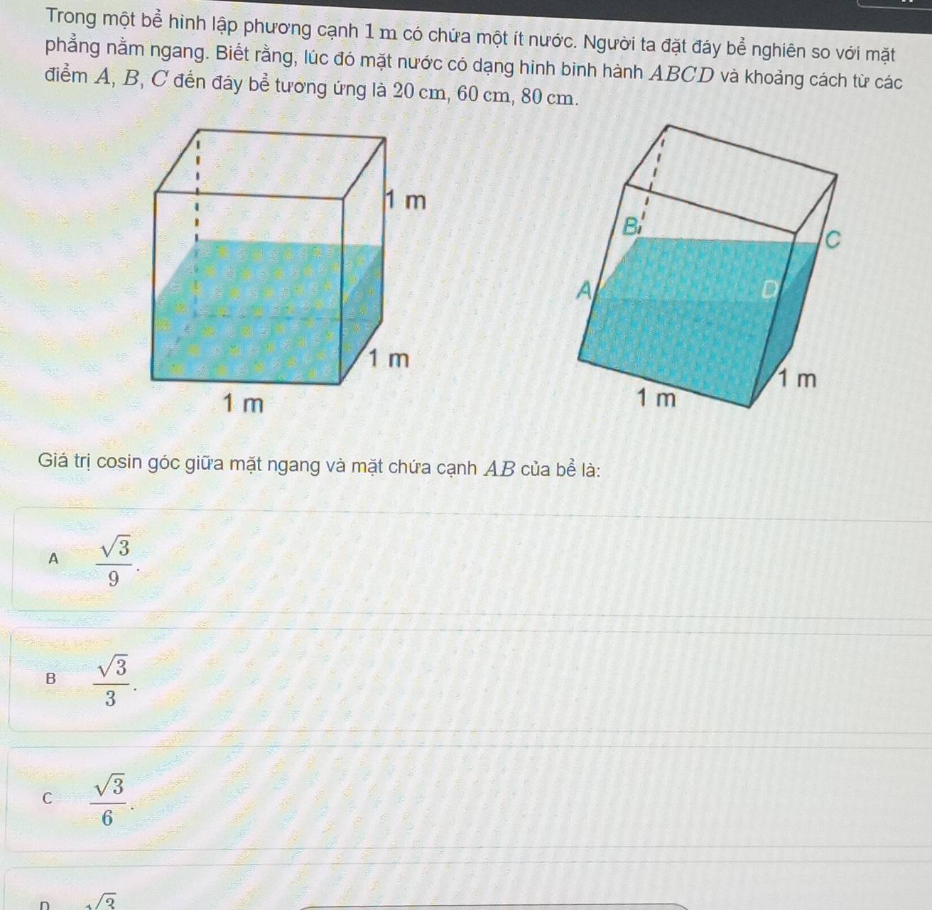Trong một bể hình lập phương cạnh 1 m có chứa một ít nước. Người ta đặt đáy bể nghiên so với mặt
phẳng nằm ngang. Biết rằng, lúc đó mặt nước có dạng hinh binh hành ABCD và khoảng cách từ các
điểm A, B, C đến đáy bể tương ứng là 20 cm, 60 cm, 80 cm.
Giả trị cosin góc giữa mặt ngang và mặt chứa cạnh AB của bể là:
A  sqrt(3)/9 .
B  sqrt(3)/3 .
C  sqrt(3)/6 .
n sqrt(3)