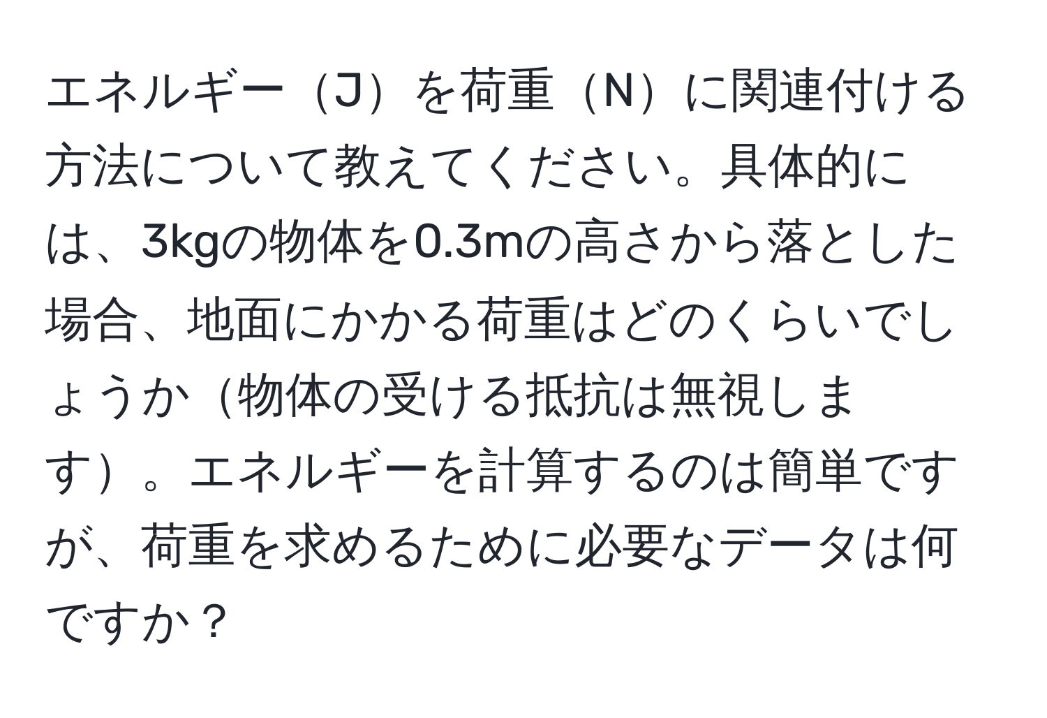 エネルギーJを荷重Nに関連付ける方法について教えてください。具体的には、3kgの物体を0.3mの高さから落とした場合、地面にかかる荷重はどのくらいでしょうか物体の受ける抵抗は無視します。エネルギーを計算するのは簡単ですが、荷重を求めるために必要なデータは何ですか？