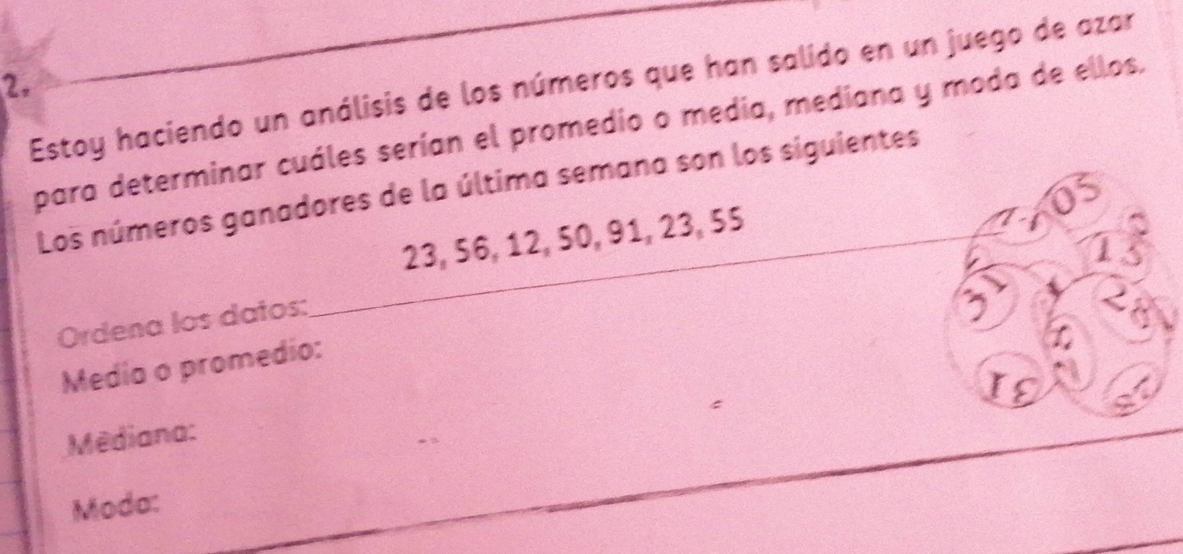 Estoy haciendo un análisis de los números que han salido en un juego de azar 
para determinar cuáles serían el promedio o media, mediana y moda de ellos. 
_ 
Los números ganadores de la última semana son los siguientes
23, 56, 12, 50, 91, 23, 55
U 
1 
Ordena los datos: 
; 
Media o promedio: 
IE 
Mêdiana: 
Moda: