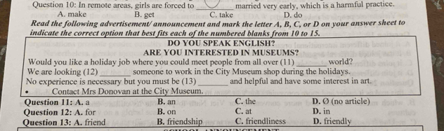 married very early, which is a harmful practice.
Question 10: In remote areas, girls are forced to _C. take D. do
A. make B. get
Read the following advertisement/ announcement and mark the letter A, B, C, or D on your answer sheet to
indicate the correct option that best fits each of the numbered blanks from 10 to 15.
DO YOU SPEAK ENGLISH?
ARE YOU INTERESTED IN MUSEUMS?
_
Would you like a holiday job where you could meet people from all over (11) world?
We are looking (12)_ someone to work in the City Museum shop during the holidays.
No experience is necessary but you must be (13) _and helpful and have some interest in art.
Contact Mrs Donovan at the City Museum.
Question 11:A . a B. an C. the D. Ø (no article)
Question 12:A . for B. on C. at D. in
Question 13:A . friend B. friendship C. friendliness D. friendly