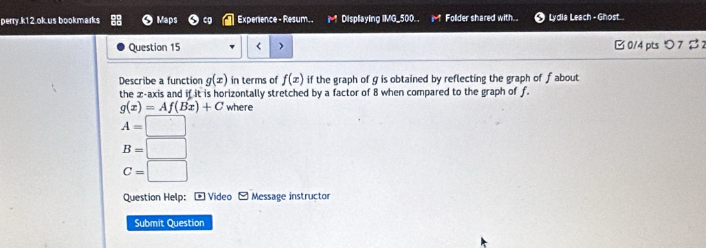 perry.k12.ok.us bookmarks Maps cg Experience - Resum. . Displaying IMG_500. . Folder shared with. . Lydia Leach - Ghost .
Question 15 < > B 0/4 pts つ 7 % 
Describe a function g(x) in terms of f(x) if the graph of g is obtained by reflecting the graph of f about
the x-axis and if it is horizontally stretched by a factor of 8 when compared to the graph of f.
g(x)=Af(Bx)+C where
A=□
B=□
C=□
Question Help: - Video - Message instructor
Submit Question