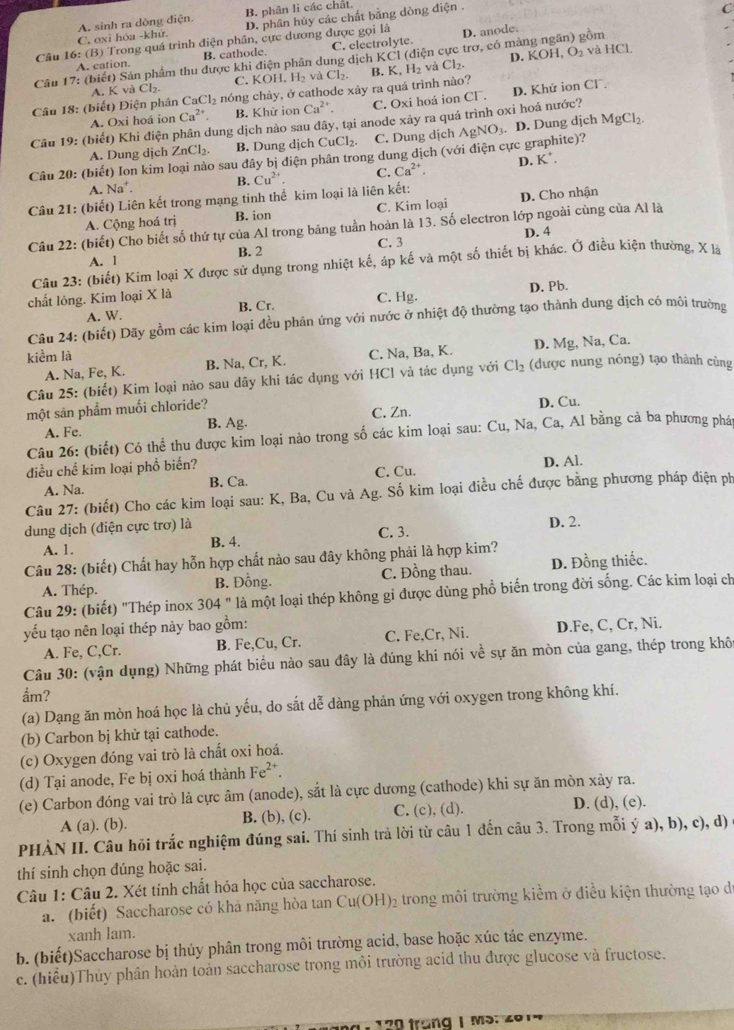 A. sinh ra dòng điện. B. phân li các chất.
C. oxi hóa -khử. D. phân hủy các chất bằng dòng điện .
Câu 16: (B) Trong quá trình điện phân, cực dương được gọi là D. anode
A. cation. B. cathode. C. electrolyte.
Câu 17: (biết) Sản phẩm thu được khi điện phân dung dịch KCl (điện cực trơ, có màng ngăn) gồm
A. K và Cl₂. C. KOH、 H_2 và Cl_2. B. K, H₂ và Cl₂. D. KOH, O₂ và HCl
* Câu 18: (biết) Điện phân Ca Cl_2 nóng chảy, ở cathode xảy ra quá trình nào?
A. Oxi hoá ion Ca^(2+) B. Khử ion Ca^(2+). C. Oxi hoá ion CF. D. Khử ion Cl .
Câu 19: (biết) Khi điện phân dung dịch nào sau đây, tại anode xảy ra quá trình oxi hoá nước?
A. Dung dịch ZnCl_2. B. Dung dịch Cu Cl_2 C. Dung dịch AgNO₃. D. Dung dịch
MgCl_2.
Câu 20: (biết) Ion kim loại nào sau đây bị điện phân trong dung dịch (với điện cực graphite)?
A. Na⁺.
B. Cu^(2+) C. Ca^(2+). D. K .
Câu 21: (biết) Liên kết trong mạng tinh thể kim loại là liên kết:
A. Cộng hoá trị B. ion C. Kim loại D. Cho nhận
Câu 22: (biết) Cho biết số thứ tự của Al trong bảng tuần hoàn là 13. Số electron lớp ngoài cùng của Al là
C. 3 D. 4
A. 1 B. 2
Câu 23: (biết) Kim loại X được sử dụng trong nhiệt kế, áp kế và một số thiết bị khác. Ở điều kiện thường, X là
chất lỏng. Kim loại X là C. Hg. D. Pb.
A. W. B. Cr.
Câu 24: (biết) Dãy gồm các kim loại đều phản ứng với nước ở nhiệt độ thường tạo thành dung dịch có môi trường
kiểm là
A. Na, Fe, K. B. Na, Cr, K. C. Na, Ba, K. D. Mg, Na, Ca.
Câu 25: (biết) Kim loại nào sau dây khi tác dụng với HCl và tác dụng với Cl_2 (được nung nóng) tạo thành cùng
một sản phẩm muối chloride? D. Cu.
B. Ag.
A. Fe. C. Zn.
Câu 26: (biết) Có thể thu được kim loại nào trong số các kim loại sau: Cu, Na, Ca, Al bằng cả ba phương phát
điều chế kim loại phổ biến?
A. Na. C. Cu. D. Al.
B. Ca.
Câu 27: (biết) Cho các kim loại sau: K, Ba, Cu và Ag. Số kim loại điều chế được bằng phương pháp điện ph
dung dịch (điện cực trơ) là D. 2.
A. 1 B. 4. C. 3.
Câu 28: (biết) Chất hay hỗn hợp chất nào sau đây không phải là hợp kim?
A. Thép. B. Đồng. C. Đồng thau. D. Đồng thiếc.
Câu 29: (biết) "Thép inox 304 " là một loại thép không gỉ được dùng phổ biến trong đời sống. Các kim loại ch
yếu tạo nên loại thép này bao gồm:
A. Fe, C,Cr. B. Fe,Cu, Cr. C. Fe,Cr, Ni. D.Fe, C, Cr, Ni.
Câu 30: (vận dụng) Những phát biểu nào sau đây là đúng khi nói về sự ăn mòn của gang, thép trong khô
ẩm?
(a) Dạng ăn mòn hoá học là chủ yếu, do sắt dễ dàng phản ứng với oxygen trong không khí.
(b) Carbon bị khử tại cathode.
(c) Oxygen đóng vai trò là chất oxi hoá.
(d) Tại anode, Fe bị oxi hoá thành Fe^(2+).
(e) Carbon đóng vai trò là cực âm (anode), sắt là cực dương (cathode) khi sự ăn mòn xảy ra.
A (a). (b). B. (b), (c). C. (c), (d). D. (d), (e).
PHÀN II. Câu hồi trắc nghiệm đúng sai. Thí sinh trả lời từ câu 1 đến câu 3. Trong mỗi ý a), b), c), d)
thí sinh chọn đúng hoặc sai.
Câu 1: Câu 2. Xét tính chất hóa học của saccharose.
a. (biết) Saccharose có khả năng hòa tan Cu(OH)₂ trong môi trường kiềm ở điều kiện thường tạo đi
xanh lam.
b. (biết)Saccharose bị thủy phân trong môi trường acid, base hoặc xúc tác enzyme.
c. (hiểu)Thủy phân hoàn toàn saccharose trong môi trường acid thu được glucose và fructose.
120 trang 1 Ms: 201"