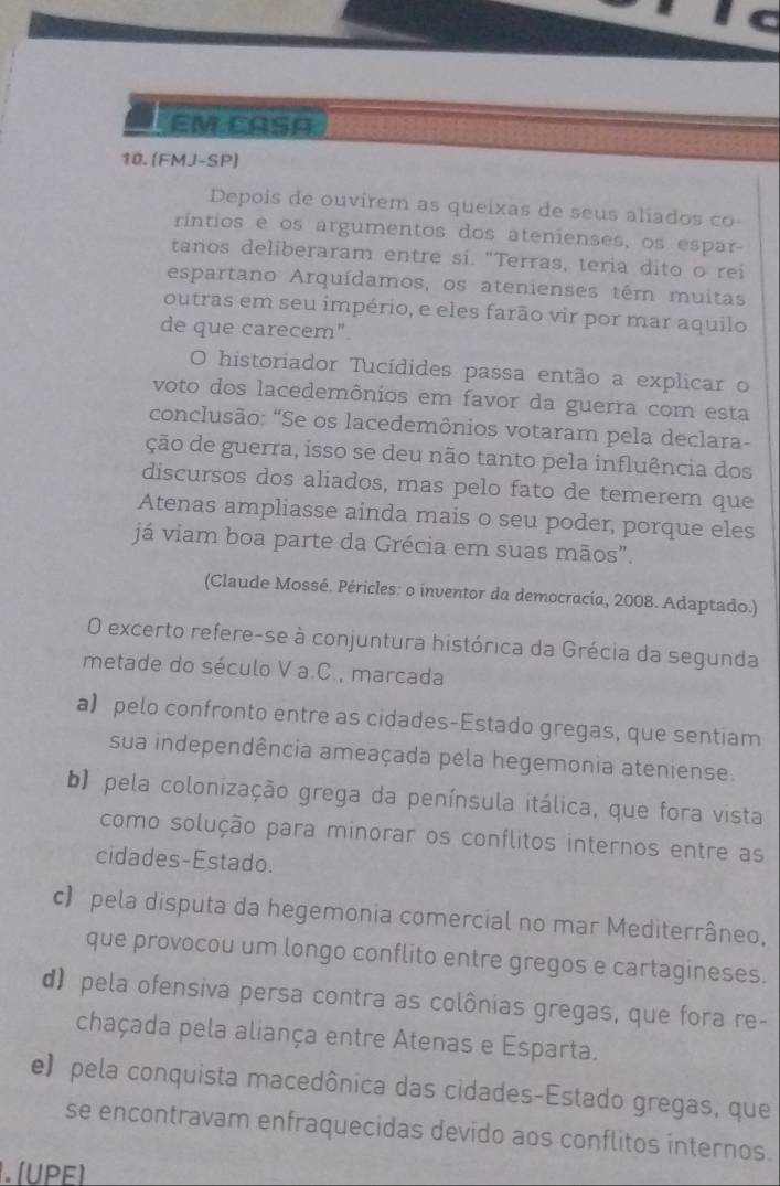 EM CASA
10. (FMJ-SP)
Depois de ouvirem as queixas de seus aliados co
ríntios e os argumentos dos atenienses, os espar-
tanos deliberaram entre si. "Terras, teria dito o rei
espartano Arquídamos, os atenienses têm muitas
outras em seu império, e eles farão vir por mar aquilo
de que carecem".
O historiador Tucídides passa então a explicar o
voto dos lacedemônios em favor da guerra com esta
conclusão: "Se os lacedemônios votaram pela declara-
ção de guerra, isso se deu não tanto pela influência dos
discursos dos aliados, mas pelo fato de temerem que
Atenas ampliasse ainda mais o seu poder, porque eles
já viam boa parte da Grécia em suas mãos”.
(Claude Mossé. Péricles: o inventor da democracia, 2008. Adaptado.)
O excerto refere-se à conjuntura histórica da Grécia da segunda
metade do século V a.C., marcada
a) pelo confronto entre as cidades-Estado gregas, que sentiam
sua independência ameaçada pela hegemonia ateniense.
b) pela colonização grega da península itálica, que fora vista
como solução para minorar os conflitos internos entre as
cidades-Estado.
c) pela disputa da hegemonia comercial no mar Mediterrâneo,
que provocou um longo conflito entre gregos e cartagineses.
d) pela ofensiva persa contra as colônias gregas, que fora re-
chaçada pela aliança entre Atenas e Esparta.
e) pela conquista macedônica das cidades-Estado gregas, que
se encontravam enfraquecidas devido aos conflitos internos.
. (UPE)