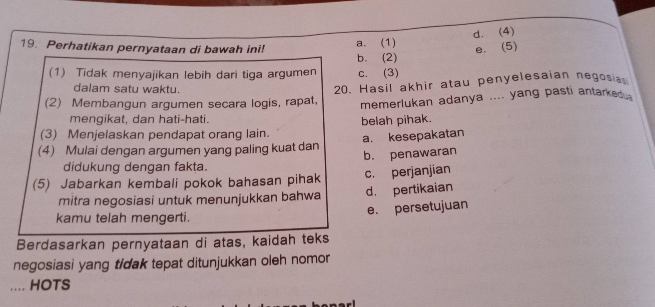 d. (4)
19. Perhatikan pernyataan di bawah ini! a. (1)
e. (5)
b. (2)
(1) Tidak menyajikan lebih dari tiga argumen c. (3)
dalam satu waktu.
20. Hasil akhir atau penyelesaian negosias
(2) Membangun argumen secara logis, rapat,
memerlukan adanya .... yang pasti antarkedua
mengikat, dan hati-hati. belah pihak.
(3) Menjelaskan pendapat orang lain.
a. kesepakatan
(4) Mulai dengan argumen yang paling kuat dan
b. penawaran
didukung dengan fakṭa.
(5) Jabarkan kembali pokok bahasan pihak
c. perjanjian
mitra negosiasi untuk menunjukkan bahwa
d. pertikaian
e. persetujuan
kamu telah mengerti.
Berdasarkan pernyataan di atas, kaidah teks
negosiasi yang tidak tepat ditunjukkan oleh nomor
HOTS