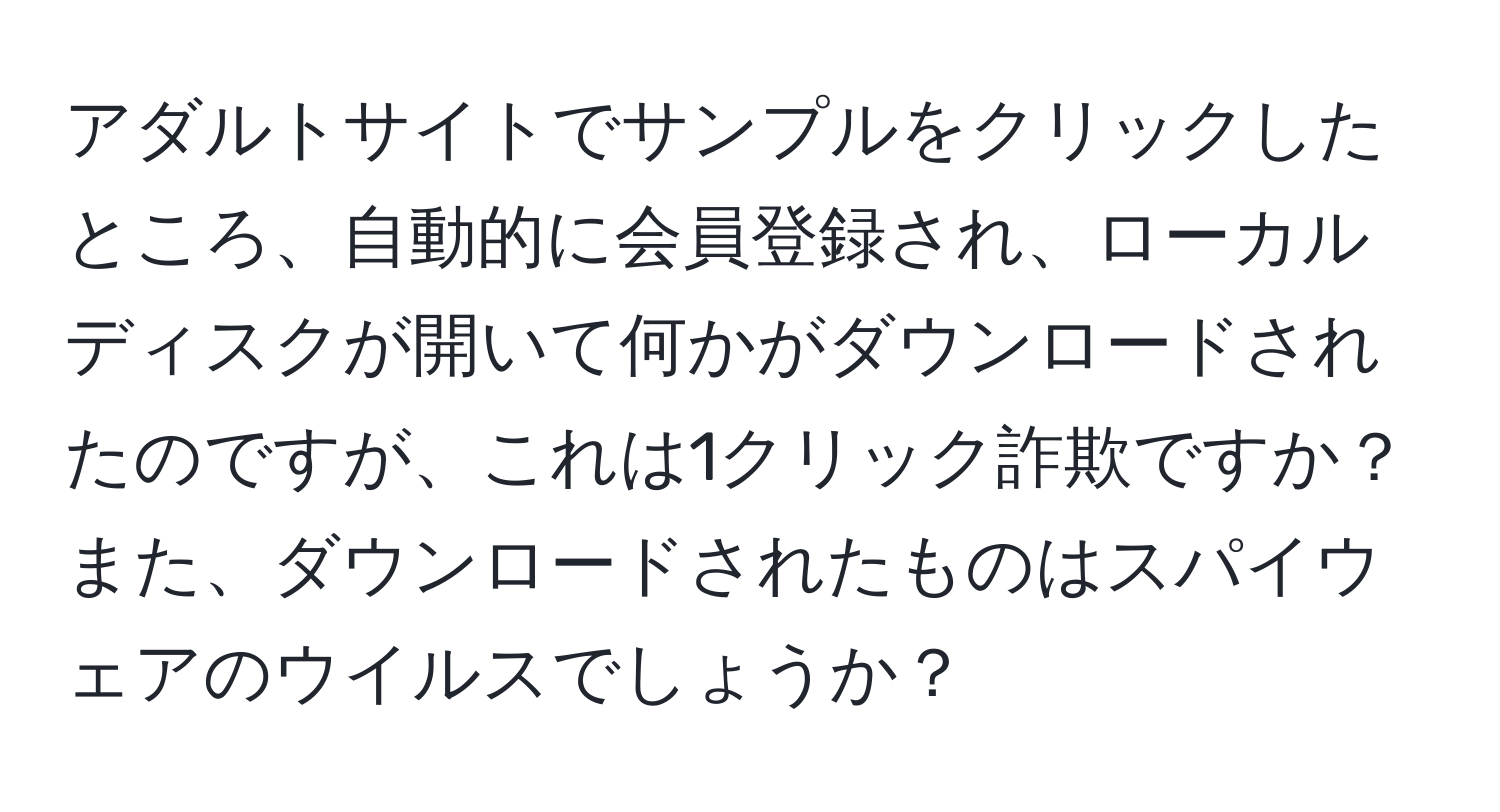 アダルトサイトでサンプルをクリックしたところ、自動的に会員登録され、ローカルディスクが開いて何かがダウンロードされたのですが、これは1クリック詐欺ですか？また、ダウンロードされたものはスパイウェアのウイルスでしょうか？