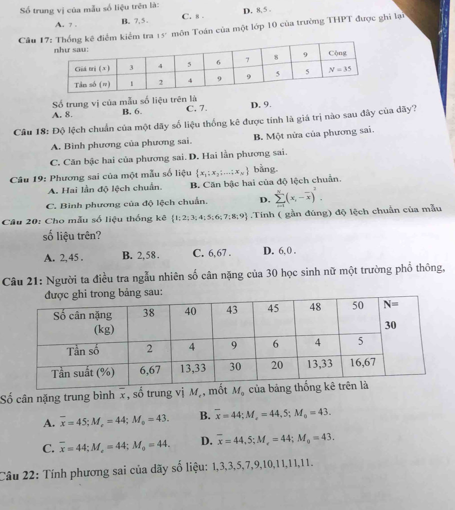 ố trung vị của mẫu số liệu trên là:
A. 7 . B. 7, 5 . C. 8 . D. 8,5 .
Câu 1ê điểm kiểm tra 15' môn Toán của một lớp 10 của trường THPT được ghi lại
Số trung vị của mẫu số liệu trên là
A. 8. B. 6. C. 7. D. 9.
Câu 18: Độ lệch chuẩn của một dãy số liệu thống kê được tính là giá trị nào sau đây của dãy?
A. Bình phương của phương sai. B. Một nửa của phương sai.
C. Căn bậc hai của phương sai. D. Hai lần phương sai.
Câu 19: Phương sai của một mẫu số liệu  x_1;x_2;...;x_N bằng.
A. Hai lần độ lệch chuẩn. B. Căn bậc hai của độ lệch chuẩn.
C. Bình phương của độ lệch chuẩn. D. sumlimits _(i=1)^N(x_i-overline x)^2.
Câu 20: Cho mẫu số liệu thống kê  1;2;3;4;5;6;7;8;9.Tính ( gần đúng) độ lệch chuẩn của mẫu
số liệu trên?
A. 2, 45 . B. 2,58 . C. 6,67 . D. 6,0 .
Câu 21: Người ta điều tra ngẫu nhiên số cân nặng của 30 học sinh nữ một trường phổ thông,
bảng sau:
Số cân nặng trung bình x, số trung vị M_e , mố
A. overline x=45;M_e=44;M_0=43. B. overline x=44;M_e=44,5;M_0=43.
C. overline x=44;M_e=44;M_0=44. D. overline x=44,5;M_e=44;M_0=43.
Câu 22: Tính phương sai của dãy số liệu: 1,3,3,5,7,9,10,11,11,11.