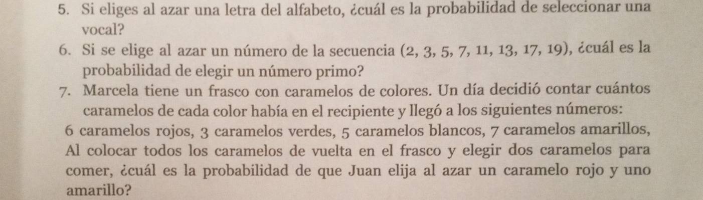 Si eliges al azar una letra del alfabeto, ¿cuál es la probabilidad de seleccionar una 
vocal? 
6. Si se elige al azar un número de la secuencia (2, 3, 5, 7, 11, 13, 17, 19), , ¿cuál es la 
probabilidad de elegir un número primo? 
7. Marcela tiene un frasco con caramelos de colores. Un día decidió contar cuántos 
caramelos de cada color había en el recipiente y llegó a los siguientes números:
6 caramelos rojos, 3 caramelos verdes, 5 caramelos blancos, 7 caramelos amarillos, 
Al colocar todos los caramelos de vuelta en el frasco y elegir dos caramelos para 
comer, ¿cuál es la probabilidad de que Juan elija al azar un caramelo rojo y uno 
amarillo?