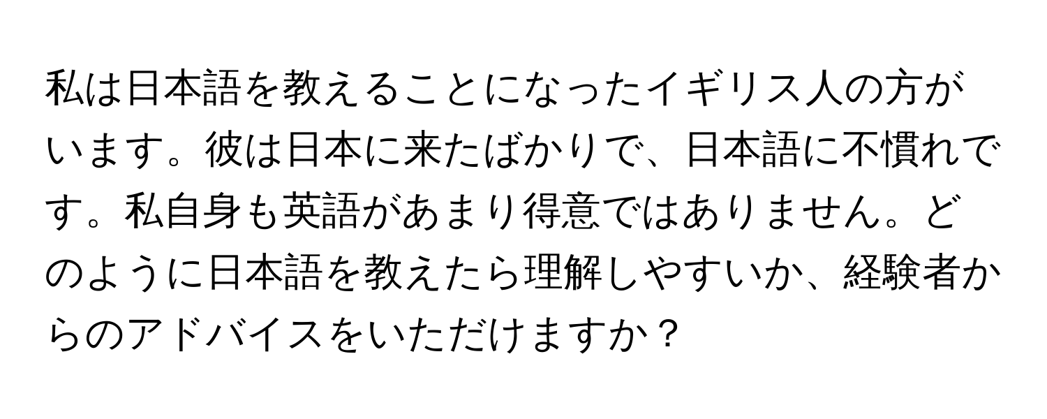 私は日本語を教えることになったイギリス人の方がいます。彼は日本に来たばかりで、日本語に不慣れです。私自身も英語があまり得意ではありません。どのように日本語を教えたら理解しやすいか、経験者からのアドバイスをいただけますか？