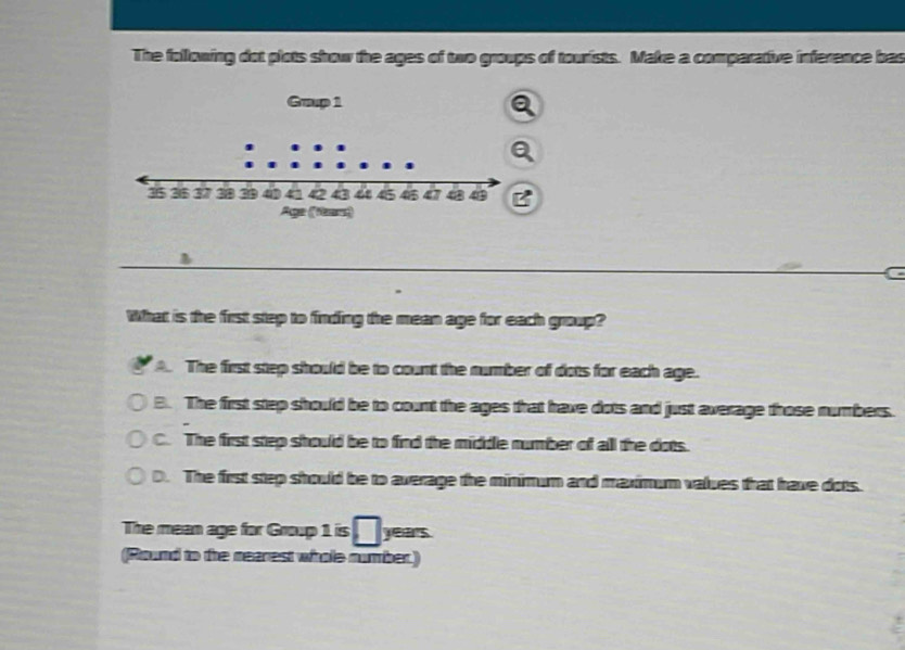 The following dot plots show the ages of two groups of tourists. Make a comparative inference bas
?
What is the first step to finding the mean age for each group?
The first step should be to count the number of dots for each age.
B. The first step should be to count the ages that have dots and just average those numbers.
C. The first step should be to find the middle number of all the dots.
D. The first step should be to average the minimum and maximum values that have dots.
The mean age for Group 1 is years
(Round to the nearest whole number.)