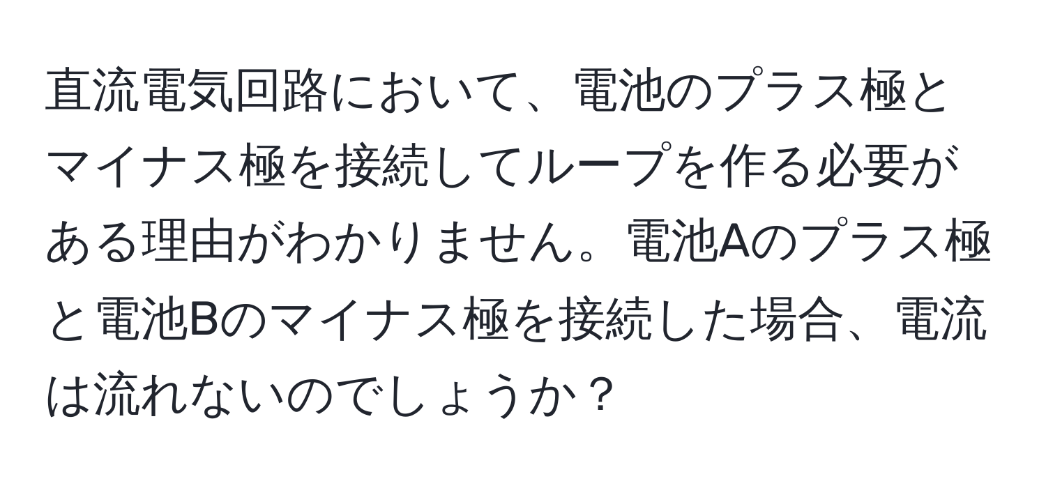 直流電気回路において、電池のプラス極とマイナス極を接続してループを作る必要がある理由がわかりません。電池Aのプラス極と電池Bのマイナス極を接続した場合、電流は流れないのでしょうか？