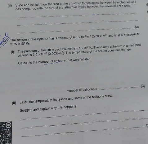 (ii) State and explain how the size of the attractive forces acting between the molecules of a 
gas compares with the size of the attractive forces between the molecules of a solid. 
_ 
_ 
_.(2] 
(b) The helium in the cylinder has a volume of 6.0* 10^(-3)m^3(0.0060m^3) and is at a pressure of
2.75* 10^6Pa. 
(i) The pressure of helium in each balloon is 1.1* 10^5Pa. The volume of helium in an inflated 
balloon is 3.0* 10^(-3)(0.0030m^3). The temperature of the helium does not change. 
Calculate the number of balloons that were inflated. 
_[3] 
number of balloons = 
(ii) Later, the temperature increases and some of the balloons burst. 
Suggest and explain why this happens. 
_ 
_