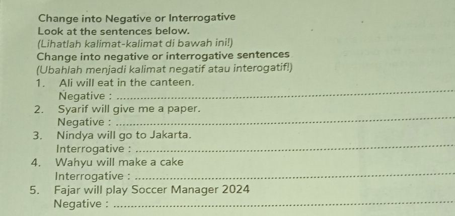 Change into Negative or Interrogative 
Look at the sentences below. 
(Lihatlah kalimat-kalimat di bawah ini!) 
Change into negative or interrogative sentences 
(Ubahlah menjadi kalimat negatif atau interogatif!) 
1. Ali will eat in the canteen. 
Negative : 
_ 
_ 
2. Syarif will give me a paper. 
Negative : 
3. Nindya will go to Jakarta. 
Interrogative : 
_ 
4. Wahyu will make a cake 
Interrogative : 
_ 
_ 
5. Fajar will play Soccer Manager 2024 
Negative :