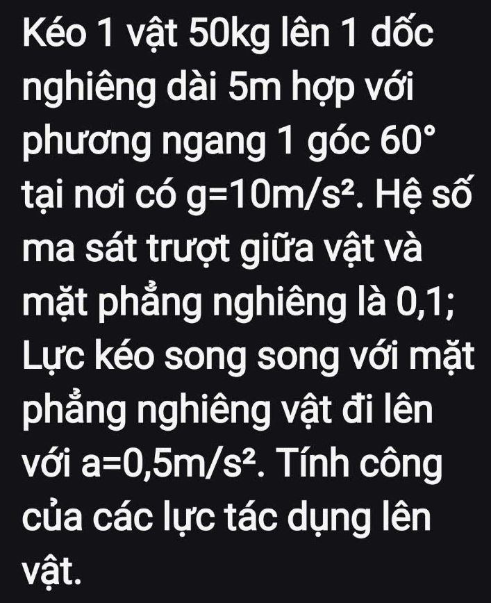 Kéo 1 vật 50kg lên 1 dốc 
nghiêng dài 5m hợp với 
phương ngang 1 góc 60°
tại nơi có g=10m/s^2. Hệ số 
ma sát trượt giữa vật và 
mặt phẳng nghiêng là 0,1; 
Lực kéo song song với mặt 
phẳng nghiêng vật đi lên 
với a=0,5m/s^2. Tính công 
của các lực tác dụng lên 
vật.