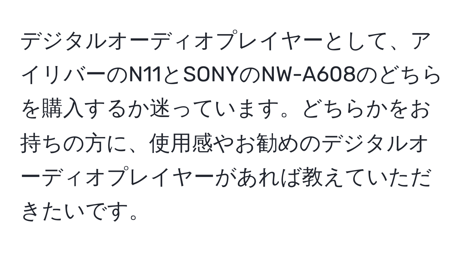 デジタルオーディオプレイヤーとして、アイリバーのN11とSONYのNW-A608のどちらを購入するか迷っています。どちらかをお持ちの方に、使用感やお勧めのデジタルオーディオプレイヤーがあれば教えていただきたいです。