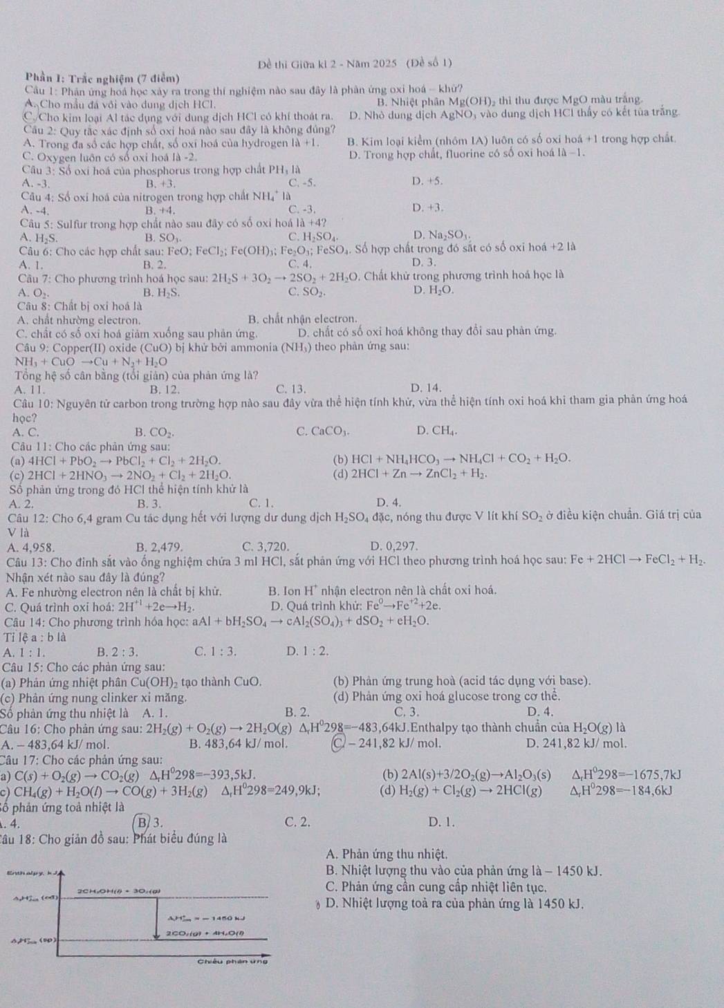 Đề thi Giữa ki 2 - Năm 2025 (Đề số 1)
Phần 1: Trắc nghiệm (7 điểm)
Cầu 1: Phản ứng hoá học xây ra trong thí nghiệm nào sau đây là phân ứng oxi hoá - khử?
A. Cho mẫu đá vôi vào dung dịch HCl. B. Nhiệt phân Mg(OH) thì thu được MgO màu trắng
C.Cho kim loại Al tác dụng với dung dịch HCl có khí thoát ra. D. Nhỏ dung dịch AgNO, vào dung dịch HCl thấy có kết tùa trắng
Cầu 2: Quy tắc xác định số oxi hoá nào sau đây là không đủng?
A. Trong đa số các hợp chất, số oxĩ hoá của hydrogen 1ii+1. B. Kim loại kiểm (nhóm IA) luôn có số oxi hoá +1 trong hợp chất.
C. Oxygen luôn có số oxi hoá 1d-2 D. Trong hợp chất, fluorine có số oxi hoá là −1.
Câu 3: Số oxi hoá của phosphorus trong hợp chất PHị là
A. -3. B. +3 C. -5. D. +5.
Câu 4: Số oxi hoá của nitrogen trong hợp chất 1 NH là
A. -4. C. -3. D. +3.
B. +4
Cu 5: Sulfur trong hợp chất nào sau đây có số oxi hoá I a+4?
D.
A. H₂S. B. SO_3. C. H_2SO_4. Na_2SO_3.
Câu 6: Cho các hợp chất sau: FeO: FeCl_2;Fe(OH) Fe_2O_3;F cSO_4. Số hợp chất trong đó sắt có số oxi hoá +2 là
A. 1. B. 2. C. 4. D. 3.
Câu 7: Cho phương trình hoá học sau: 2H_2S+3O_2to 2SO_2+2H_2O Chất khử trong phương trình hoá học là
A O_2
B. H_2S. SO_2.
C.
D. H_2O.
Câu 8: Chất bị oxi hoá là
A. chất nhường electron. B. chất nhận electron.
C. chất có số oxi hoá giảm xuống sau phản ứng. D. chất có số oxi hoá không thay đổi sau phản ứng.
Câu 9: Copper(II) oxide (CuO) bị khử bởi ammonia (NH₃) theo phản ứng sau:
NH_3+CuOto Cu+N_2+H_2O
Tổng hệ số cân bằng (tổi giản) của phản ứng là?
A. 11. B. 12. C. 13. D. 14.
Câu 10: Nguyên tử carbon trong trường hợp nào sau đây vừa thể hiện tính khử, vừa thể hiện tính oxi hoá khi tham gia phản ứng hoá
học?
A. C. B. CO_2. C. CaCO_3 D. CH₄.
Câu 11: Cho các phản ứng sau:
(a) 4HCl+PbO_2to PbCl_2+Cl_2+2H_2O. (b) HCl+NH_4HCO_3to NH_4Cl+CO_2+H_2O.
(c) 2HCl+2HNO_3to 2NO_2+Cl_2+2H_2O. (d) 2HCl+Znto ZnCl_2+H_2.
Số phản ứng trong đó HCl thể hiện tính khử là
A. 2. B. 3. C.1. D. 4.
Câu 12: Cho 6,4 gram Cu tác dụng hết với lượng dư dung dịch H₂SO₄ đặc, nóng thu được V lít khí SO_2 ở điều kiện chuẩn. Giá trị của
V là
A. 4,958. B. 2,479. C. 3,720. D. 0,297.
Câu 13: Cho đinh sắt vào ống nghiệm chứa 3 mI HCl, sắt phản ứng với HCl theo phương trình hoá học sau: Fe+2HClto FeCl_2+H_2.
Nhận xét nào sau đây là đúng?
A. Fe nhường electron nên là chất bị khử. B. Ion H  nhận electron nên là chất oxi hoá.
C. Quá trình oxi hoá: 2H^(+1)+2eto H_2 D. Quá trình khử: Fe^0to Fe^(+2)+2e.
Câu 14: Cho phương trình hóa học: aAl+bH_2SO_4to cAl_2(SO_4)_3+dSO_2+eH_2O.
Tỉ lệ a:bla
A. 1:1. B. 2:3. C. 1:3. D. 1:2.
Câu 15: Cho các phản ứng sau:
(a) Phản ứng nhiệt phân Cu(OH) 2 tạo thành CuO. (b) Phản ứng trung hoà (acid tác dụng với base).
(c) Phân ứng nung clinker xỉ măng. (d) Phản ứng oxi hoá glucose trong cơ thể.
Số phản ứng thu nhiệt là A. 1. B. 2. C. 3. D. 4.
Câu 16: Cho phản ứng sau: 2H_2(g)+O_2(g)to 2H_2O(g) △ _rH^029_ 8=-483,64kJ J.Enthalpy tạo thành chuẩn của H_2O(g) là
A. - 483,64 kJ/ mol. B. 483,64 kJ/ mol. C -241,82kJ mol. D. 241,82 kJ/ mol.
Câu 17: Cho các phản ứng sau:
a) C(s)+O_2(g)to CO_2(g)△ _rH^0298=-393,5kJ. (b) 2Al(s)+3/2O_2(g)to Al_2O_3(s △ _rH^0298=-1675,7kJ
c) CH_4(g)+H_2O(l)to CO(g)+3H_2(g) △ _rH^0298=249,9kJ; (d) H_2(g)+Cl_2(g)to 2HCl(g) △ _rH^0298=-184,6kJ
Số phản ứng toả nhiệt là
. 4. B 3. C. 2. D. 1.
Tâu 18: Cho giản đồ sau: Phát biểu đúng là
A. Phản ứng thu nhiệt.
B. Nhiệt lượng thu vào của phản ứng là - 1450 kJ.
4,H5_ (∞d) 2CHOH(l) + 3O,(g)
C. Phản ứng cần cung cấp nhiệt liên tục.
D. Nhiệt lượng toả ra của phản ứng là 1450 kJ.
A、 (∞0) 2CO,(g) + 4H₂O(4)
Chiêu phân ứng
