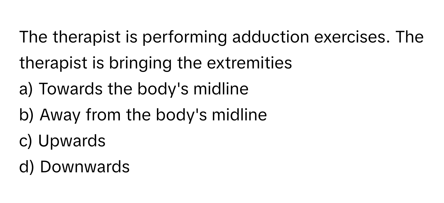 The therapist is performing adduction exercises. The therapist is bringing the extremities 
a) Towards the body's midline 
b) Away from the body's midline 
c) Upwards 
d) Downwards