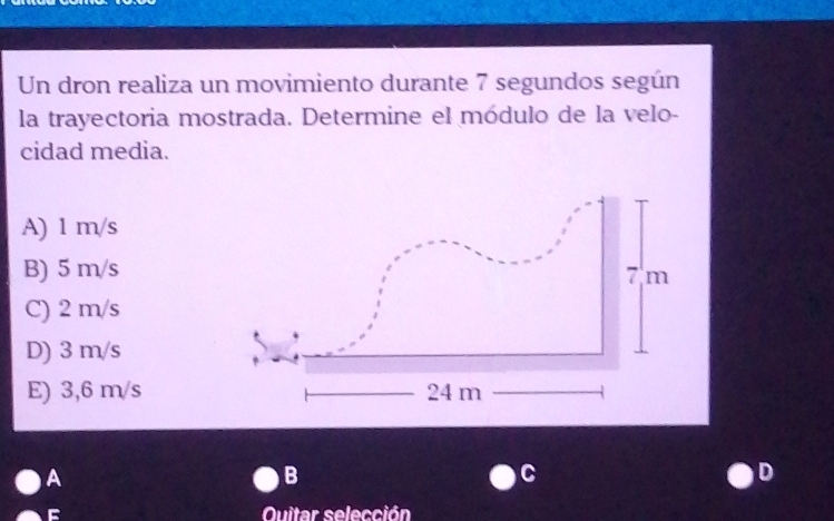 Un dron realiza un movimiento durante 7 segundos según
la trayectoria mostrada. Determine el módulo de la velo-
cidad media.
A) 1 m/s
B) 5 m/s
C) 2 m/s
D) 3 m/s
E) 3,6 m/s
A
B
C
D
Quitar selección