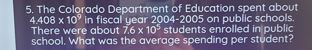 The Colorado Department of Education spent about
4.408* 10^9 in fiscal year 2004-2005 on public schools. 
There were about 7.6* 10^5 students enrolled in public 
school. What was the average spending per student?