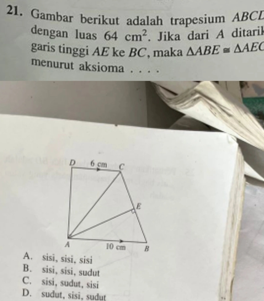 Gambar berikut adalah trapesium ABCL
dengan luas 64cm^2. Jika dari A ditarik
garis tinggi AE ke BC, maka △ ABE≌ △ AEC
menurut aksioma . . . .
A. sisī, sisi, sisi
B. sisi, sisi, sudut
C. sisi, sudut, sisi
D. sudut, sisi, sudut