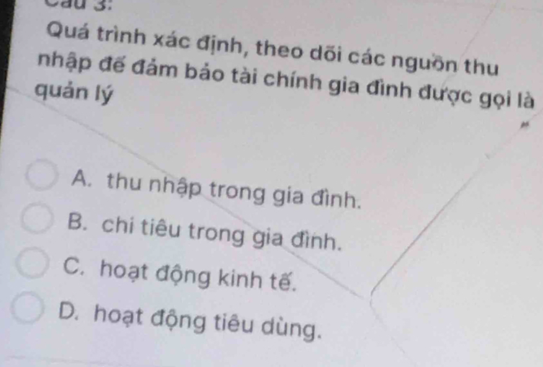 Cầu 3:
Quá trình xác định, theo dối các nguồn thu
nhập đế đảm bảo tài chính gia đình được gọi là
quản lý
A. thu nhập trong gia đình.
B. chi tiêu trong gia đình.
C. hoạt động kinh tế.
D. hoạt động tiêu dùng.