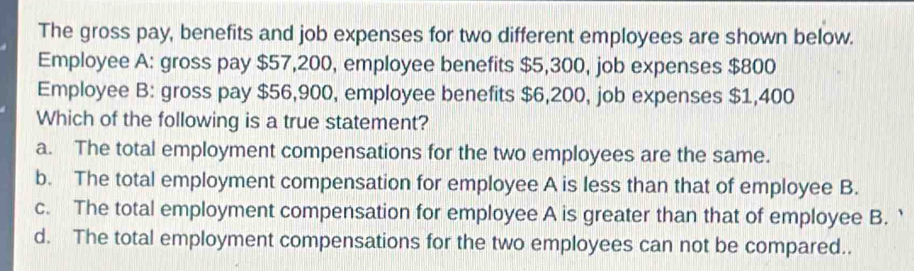 The gross pay, benefits and job expenses for two different employees are shown below.
Employee A: gross pay $57,200, employee benefits $5,300, job expenses $800
Employee B: gross pay $56,900, employee benefits $6,200, job expenses $1,400
Which of the following is a true statement?
a. The total employment compensations for the two employees are the same.
b. The total employment compensation for employee A is less than that of employee B.
c. The total employment compensation for employee A is greater than that of employee B. `
d. The total employment compensations for the two employees can not be compared..