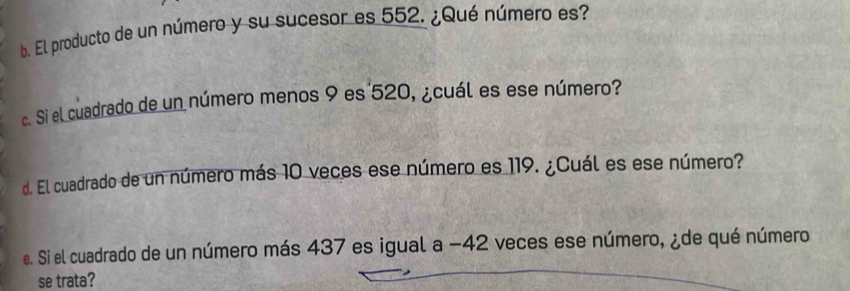 El producto de un número y su sucesor es 552. ¿Qué número es? 
c. Si el cuadrado de un número menos 9 es 520, ¿cuál es ese número? 
d. El cuadrado de un número más 10 veces ese número es 119. ¿Cuál es ese número? 
e. Si el cuadrado de un número más 437 es igual a −42 veces ese número, ¿de qué número 
se trata?