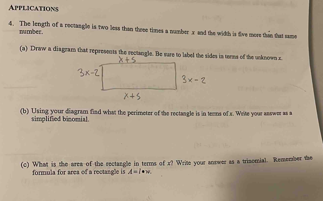 Applications 
4. The length of a rectangle is two less than three times a number x and the width is five more than that same 
number. 
(a) Draw a diagram that represents the rectangle. Be sure to label the sides in terms of the unknown x. 
(b) Using your diagram find what the perimeter of the rectangle is in terms of x. Write your answer as a 
simplified binomial. 
(c) What is the area of the rectangle in terms of x? Write your answer as a trinomial. Remember the 
formula for area of a rectangle is A=l· w.