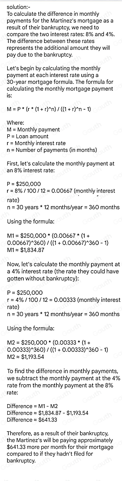 solution:-
To calculate the difference in monthly
payments for the Martinez's mortgage as a
result of their bankruptcy, we need to
compare the two interest rates: 8% and 4%.
The difference between these rates
represents the additional amount they will
pay due to the bankruptcy.
Let's begin by calculating the monthly
payment at each interest rate using a
30-year mortgage formula. The formula for
calculating the monthly mortgage payment
is:
M=P*(r*(1+r)^wedge n)/((1+r)^wedge n-1)
Where:
M= Monthly payment
P= Loan amount
r= Monthly interest rate
n= Number of payments (in months)
First, let's calculate the monthly payment at
an 8% interest rate:
P=$250,000
r=8% /100/12=0.00667 (monthly interest
rate)
n=30 years * 12 months/yea r=360 months
Using the formula:
M1=$250,000*(0.00667*(1+
0.00667)^wedge 360)/((1+0.00667)^wedge 360-1)
M1approx $1,834.87
Now, let's calculate the monthly payment at
a 4% interest rate (the rate they could have
gotten without bankruptcy):
P=$250,000
r=4% /100/12=0.00333 (monthly interest
rate)
n=30 years * 12 months/year =360 months
Using the formula:
M2=$250,000*(0.00333*(1+
0.00333)^wedge 360)/((1+0.00333)^wedge 360-1)
M2approx $1,193.54
To find the difference in monthly payments,
we subtract the monthly payment at the 4%
rate from the monthly payment at the 8%
rate:
Differenc e=M1-M2
Difference eapprox $1,834.87-$1,193.54
Difference approx $641.33
Therefore, as a result of their bankruptcy,
the Martinez's will be paying approximately
$641.33 more per month for their mortgage
compared to if they hadn't filed for
bankruptcy.