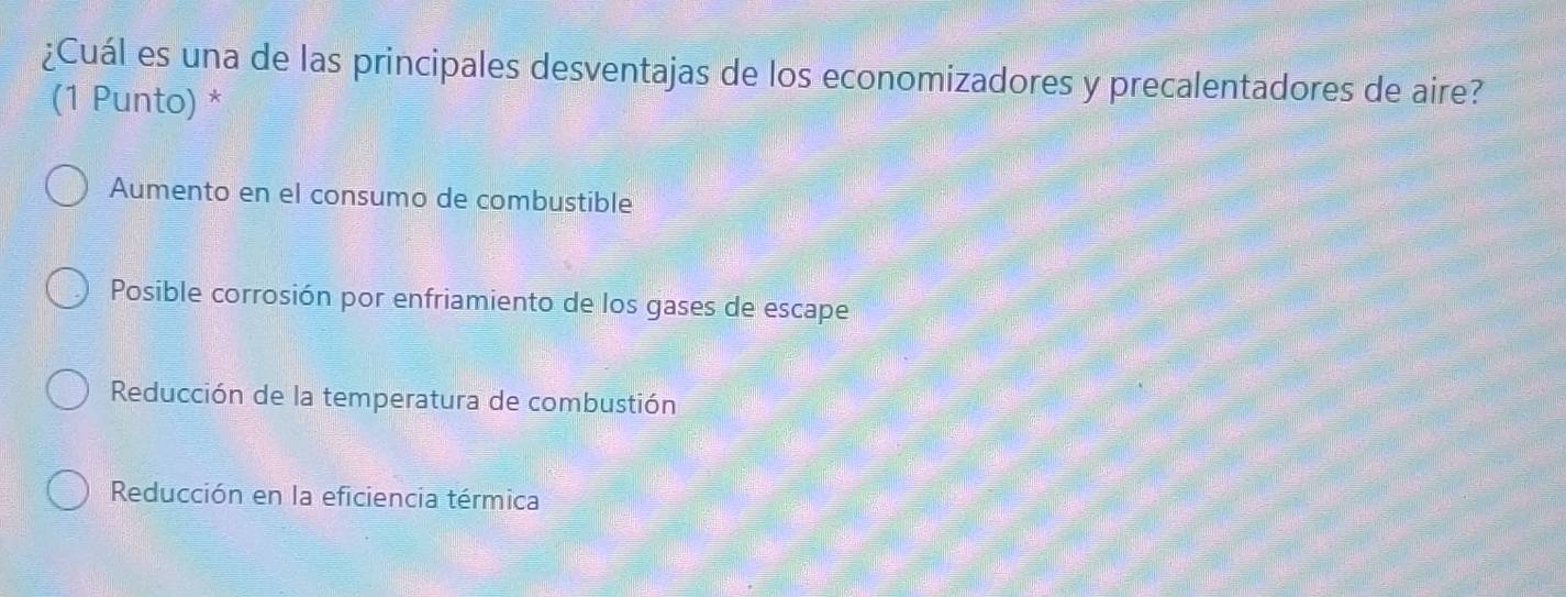 ¿Cuál es una de las principales desventajas de los economizadores y precalentadores de aire?
(1 Punto) *
Aumento en el consumo de combustible
Posible corrosión por enfriamiento de los gases de escape
Reducción de la temperatura de combustión
Reducción en la eficiencia térmica