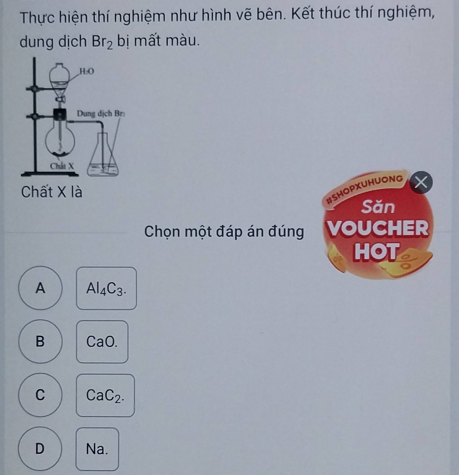 Thực hiện thí nghiệm như hình vẽ bên. Kết thúc thí nghiệm,
dung dịch Br_2 bị mất màu.
#SHOPXUHUONG
X
Săn
Chọn một đáp án đúng VOUCHER
HOT
A
Al_4C_3.
B
CaO.
C
CaC_2.
D Na.