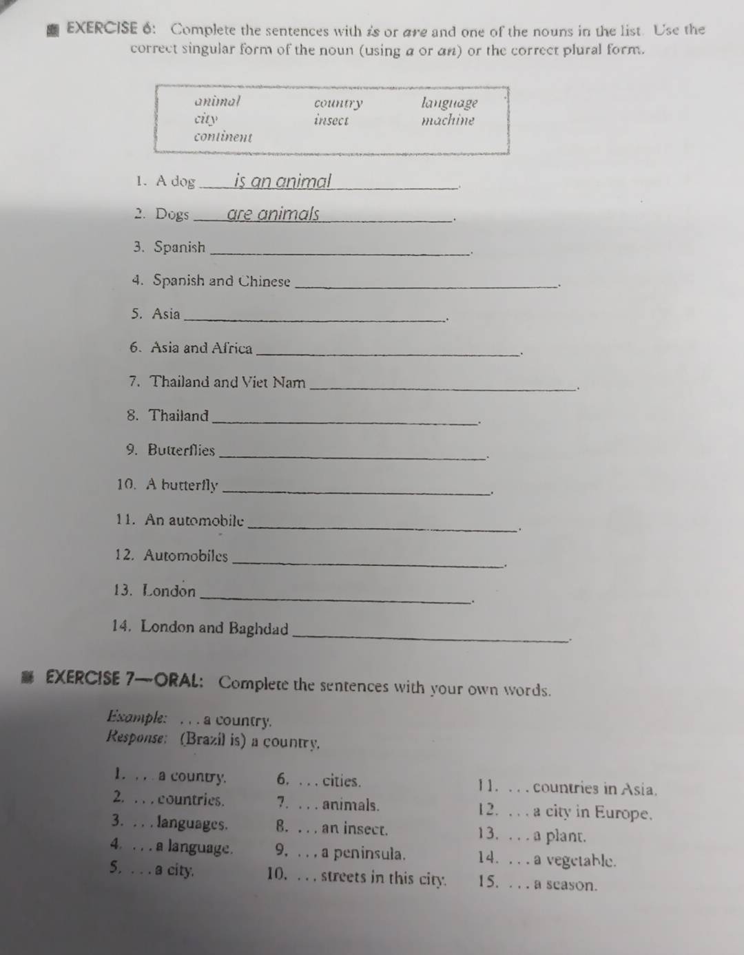 Complete the sentences with is or are and one of the nouns in the list. Use the
correct singular form of the noun (using a or αn) or the correct plural form.
animal country language
city insect machine
continent
1. A dog is an animal_
2. Dogs _are animals_
.
3. Spanish_
4. Spanish and Chinese _.
5. Asia_
_.
6. Asia and Africa_
.
7. Thailand and Viet Nam_
_.
8. Thailand_
.
9. Butterflies _.
10. A butterfly _,
11. An automobile
_
.
12. Automobiles_
;
13. London
_
.
14. London and Baghdad _:
EXERCISE 7—ORAL: Complete the sentences with your own words.
Example: , . a country.
Response: (Brazil is) a country.
1. , , . a country. 6. . . . cities. 1 1. . . . countries in Asia.
2. . . . countries. 7. . . . animals. 12. . . . a city in Europe.
3. . . . languages. 8. . . . an insect. 13. . . . a plant.
4. . . . a language. 9, . . , a peninsula. 14. . . . a vegetable.
5. . . . a city. 10. . . . streets in this city. 15. . . . a scason.